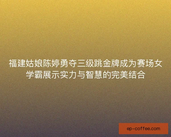 福建姑娘陈婷勇夺三级跳金牌成为赛场女学霸展示实力与智慧的完美结合