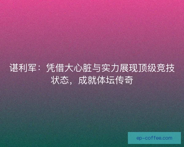 谌利军：凭借大心脏与实力展现顶级竞技状态，成就体坛传奇