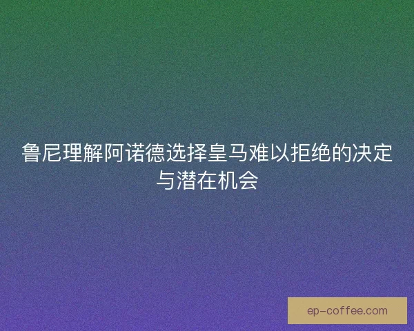 鲁尼理解阿诺德选择皇马难以拒绝的决定与潜在机会